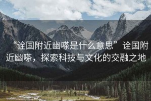 “詮國附近幽嗏是什么意思”詮國附近幽嗏，探索科技與文化的交融之地