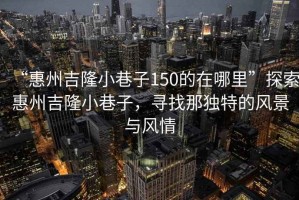 “惠州吉隆小巷子150的在哪里”探索惠州吉隆小巷子，尋找那獨(dú)特的風(fēng)景與風(fēng)情
