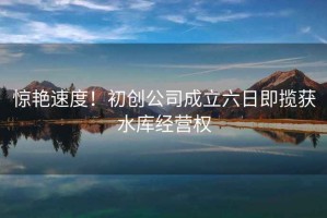 驚艷速度！初創(chuàng)公司成立六日即攬獲水庫(kù)經(jīng)營(yíng)權(quán)