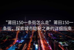 “莆田150一條街怎么走”莆田150一條街，探索城市隱秘之美的詳細(xì)指南