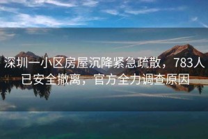 深圳一小區(qū)房屋沉降緊急疏散，783人已安全撤離，官方全力調(diào)查原因