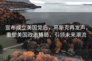 宣布成立美國黨后，馬斯克再發(fā)聲，重塑美國政治格局，引領(lǐng)未來潮流