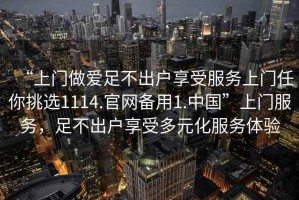 “上門做愛足不出戶享受服務(wù)上門任你挑選1114.官網(wǎng)備用1.中國”上門服務(wù)，足不出戶享受多元化服務(wù)體驗