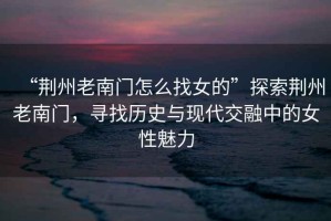 “荊州老南門怎么找女的”探索荊州老南門，尋找歷史與現(xiàn)代交融中的女性魅力