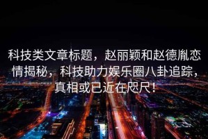 科技類文章標題，趙麗穎和趙德胤戀情揭秘，科技助力娛樂圈八卦追蹤，真相或已近在咫尺！