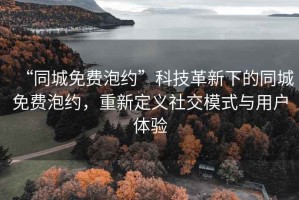 “同城免費(fèi)泡約”科技革新下的同城免費(fèi)泡約，重新定義社交模式與用戶體驗(yàn)