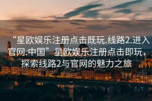 “星歐娛樂注冊點擊既玩.線路2.進入官網(wǎng).中國”星歐娛樂注冊點擊即玩，探索線路2與官網(wǎng)的魅力之旅