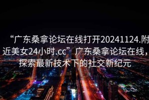 “廣東桑拿論壇在線打開(kāi)20241124.附近美女24小時(shí).cc”廣東桑拿論壇在線，探索最新技術(shù)下的社交新紀(jì)元