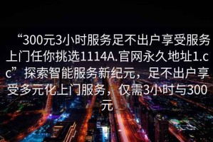 “300元3小時(shí)服務(wù)足不出戶享受服務(wù)上門任你挑選1114A.官網(wǎng)永久地址1.cc”探索智能服務(wù)新紀(jì)元，足不出戶享受多元化上門服務(wù)，僅需3小時(shí)與300元