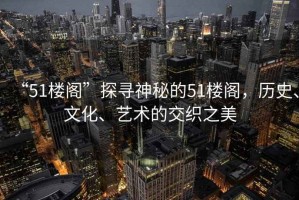 “51樓閣”探尋神秘的51樓閣，歷史、文化、藝術(shù)的交織之美