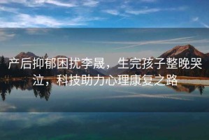 產(chǎn)后抑郁困擾李晟，生完孩子整晚哭泣，科技助力心理康復(fù)之路