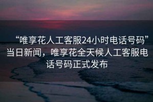 “唯享花人工客服24小時(shí)電話號(hào)碼”當(dāng)日新聞，唯享花全天候人工客服電話號(hào)碼正式發(fā)布
