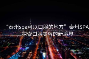 “泰州spa可以口服的地方”泰州SPA，探索口服美容的新境界