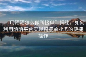 “用陌陌怎么做鴨接單”揭秘，如何利用陌陌平臺實現(xiàn)鴨接單業(yè)務的便捷操作