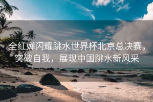 全紅嬋閃耀跳水世界杯北京總決賽，突破自我，展現(xiàn)中國(guó)跳水新風(fēng)采