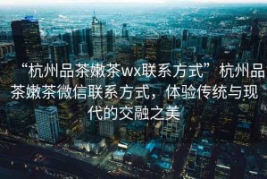 “杭州品茶嫩茶wx聯(lián)系方式”杭州品茶嫩茶微信聯(lián)系方式，體驗傳統(tǒng)與現(xiàn)代的交融之美