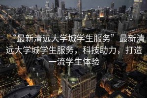 “最新清遠(yuǎn)大學(xué)城學(xué)生服務(wù)”最新清遠(yuǎn)大學(xué)城學(xué)生服務(wù)，科技助力，打造一流學(xué)生體驗(yàn)