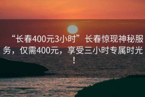 “長春400元3小時”長春驚現(xiàn)神秘服務(wù)，僅需400元，享受三小時專屬時光！