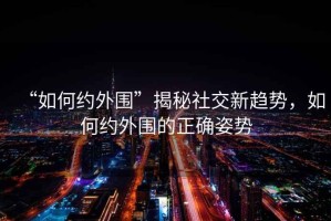 “如何約外圍”揭秘社交新趨勢(shì)，如何約外圍的正確姿勢(shì)