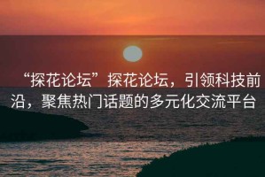 “探花論壇”探花論壇，引領(lǐng)科技前沿，聚焦熱門話題的多元化交流平臺