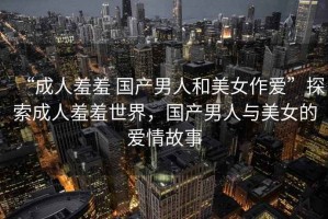 “成人羞羞 國產男人和美女作愛”探索成人羞羞世界，國產男人與美女的愛情故事