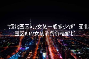 “緬北園區(qū)ktv女孩一般多少錢(qián)”緬北園區(qū)KTV女孩消費(fèi)價(jià)格解析