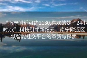 “南寧附近可約1130.喜歡的妹子24小時(shí).cc”科技引領(lǐng)新紀(jì)元，南寧附近區(qū)域智能社交平臺(tái)的革新與探索
