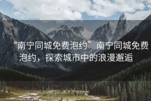 “南寧同城免費泡約”南寧同城免費泡約，探索城市中的浪漫邂逅