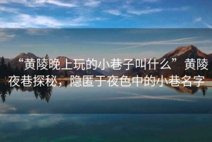 “黃陵晚上玩的小巷子叫什么”黃陵夜巷探秘，隱匿于夜色中的小巷名字