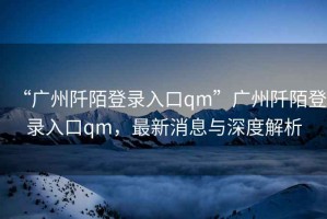 “廣州阡陌登錄入口qm”廣州阡陌登錄入口qm，最新消息與深度解析