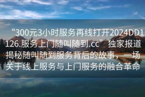 “300元3小時(shí)服務(wù)再線打開(kāi)2024DD1126.服務(wù)上門隨叫隨到.cc”獨(dú)家報(bào)道揭秘隨叫隨到服務(wù)背后的故事，一場(chǎng)關(guān)于線上服務(wù)與上門服務(wù)的融合革命