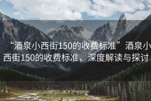 “酒泉小西街150的收費(fèi)標(biāo)準(zhǔn)”酒泉小西街150的收費(fèi)標(biāo)準(zhǔn)，深度解讀與探討