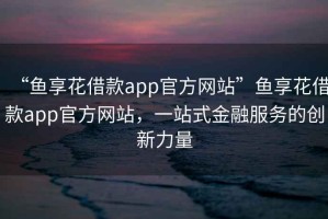 “魚享花借款app官方網(wǎng)站”魚享花借款app官方網(wǎng)站，一站式金融服務(wù)的創(chuàng)新力量