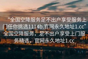 “全國空降服務足不出戶享受服務上門任你挑選1114b.官網(wǎng)永久地址1.cc”全國空降服務，足不出戶享受上門服務精選，官網(wǎng)永久地址1.cc