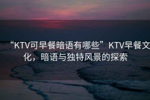 “KTV可早餐暗語有哪些”KTV早餐文化，暗語與獨特風(fēng)景的探索