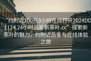 “約附近100元3小時(shí)在線打開(kāi)2024DD1124.24小時(shí)品鑒新茶葉.cc”探索新茶葉的魅力，約附近品鑒與在線體驗(yàn)之旅