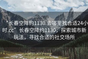 “長(zhǎng)春空降約1130.去哪里找合適24小時(shí).cc”長(zhǎng)春空降約1130，探索城市新玩法，尋找合適的社交場(chǎng)所