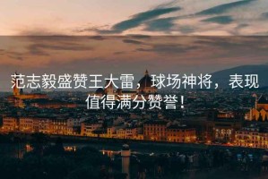 范志毅盛贊王大雷，球場神將，表現(xiàn)值得滿分贊譽！