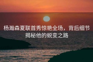 楊瀚森夏聯(lián)首秀驚艷全場(chǎng)，背后細(xì)節(jié)揭秘他的蛻變之路