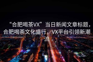 “合肥喝茶VX”當日新聞文章標題，合肥喝茶文化盛行，VX平臺引領新潮流