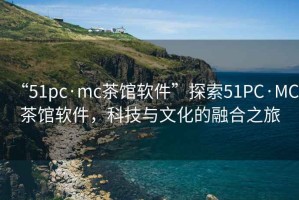 “51pc·mc茶館軟件”探索51PC·MC茶館軟件，科技與文化的融合之旅