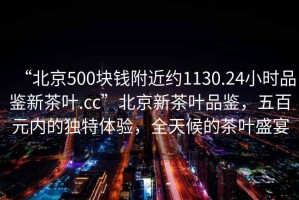 “北京500塊錢附近約1130.24小時(shí)品鑒新茶葉.cc”北京新茶葉品鑒，五百元內(nèi)的獨(dú)特體驗(yàn)，全天候的茶葉盛宴