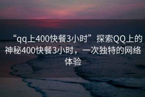 “qq上400快餐3小時”探索QQ上的神秘400快餐3小時，一次獨特的網(wǎng)絡體驗