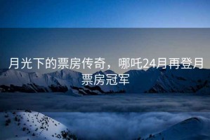 月光下的票房傳奇，哪吒24月再登月票房冠軍