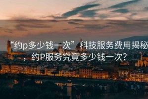 “約p多少錢一次”科技服務(wù)費用揭秘，約P服務(wù)究竟多少錢一次？