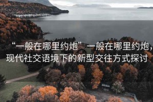 “一般在哪里約炮”一般在哪里約炮，現(xiàn)代社交語境下的新型交往方式探討