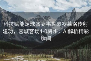 科技賦能足球盛宴韋世豪羅慕洛傳射建功，蓉城客場4-0梅州，AI解析精彩瞬間