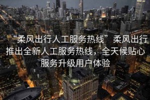 “柔風(fēng)出行人工服務(wù)熱線”柔風(fēng)出行推出全新人工服務(wù)熱線，全天候貼心服務(wù)升級(jí)用戶體驗(yàn)