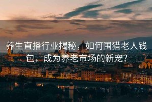 養(yǎng)生直播行業(yè)揭秘，如何圍獵老人錢包，成為養(yǎng)老市場的新寵？
