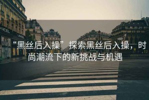 “黑絲后入操”探索黑絲后入操，時(shí)尚潮流下的新挑戰(zhàn)與機(jī)遇
